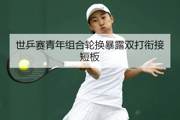 世乒赛青年组合轮换暴露双打衔接短板 | WePoker